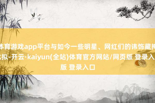 体育游戏app平台与如今一些明星、网红们的讳饰藏掩比拟-开云·kaiyun(全站)体育官方网站/网页版 登录入口