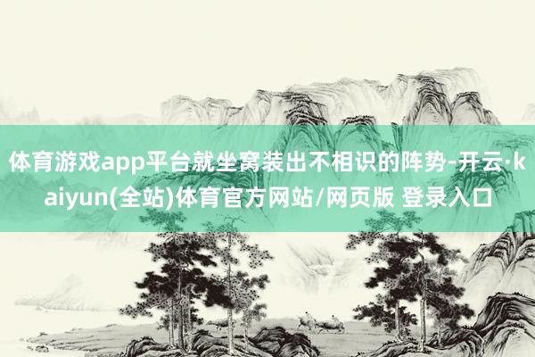 体育游戏app平台就坐窝装出不相识的阵势-开云·kaiyun(全站)体育官方网站/网页版 登录入口