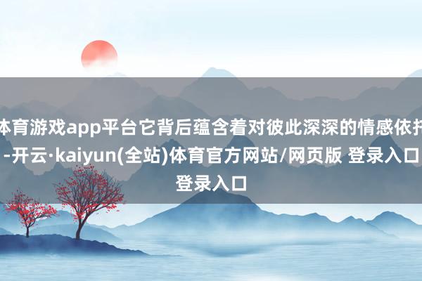 体育游戏app平台它背后蕴含着对彼此深深的情感依托-开云·kaiyun(全站)体育官方网站/网页版 登录入口