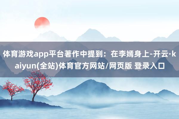 体育游戏app平台著作中提到：在李嫣身上-开云·kaiyun(全站)体育官方网站/网页版 登录入口
