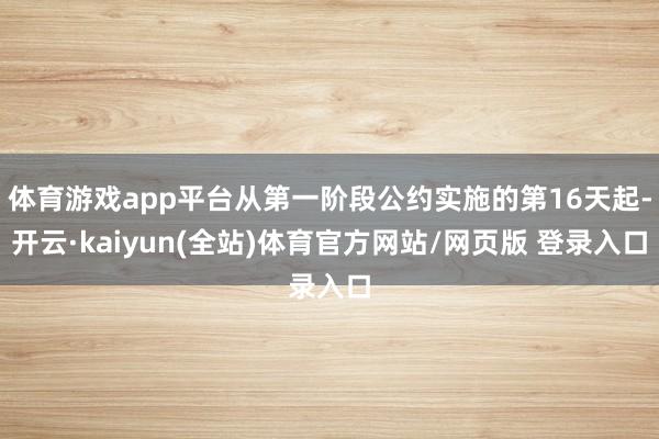 体育游戏app平台从第一阶段公约实施的第16天起-开云·kaiyun(全站)体育官方网站/网页版 登录入口