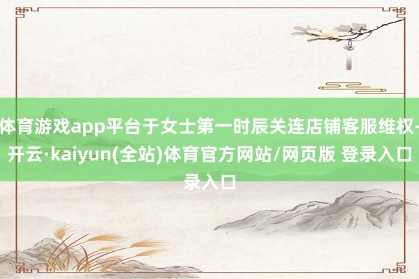 体育游戏app平台于女士第一时辰关连店铺客服维权-开云·kaiyun(全站)体育官方网站/网页版 登录入口