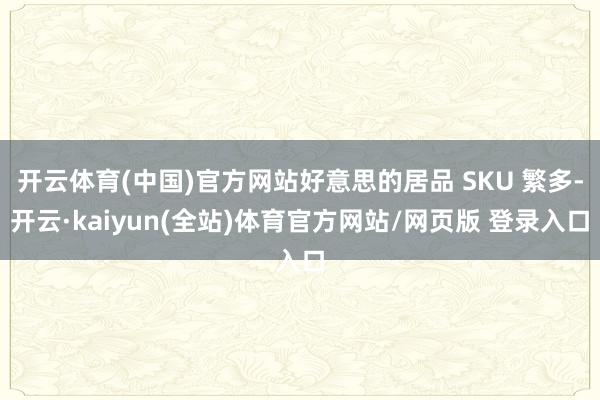开云体育(中国)官方网站好意思的居品 SKU 繁多-开云·kaiyun(全站)体育官方网站/网页版 登录入口