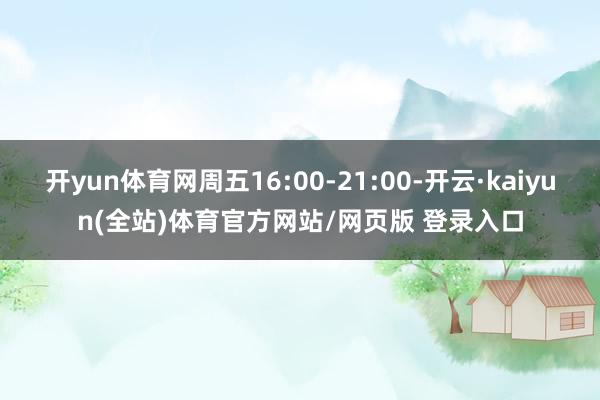 开yun体育网周五16:00-21:00-开云·kaiyun(全站)体育官方网站/网页版 登录入口