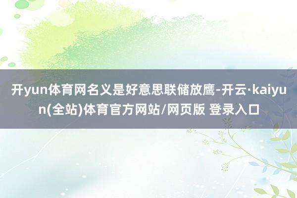 开yun体育网名义是好意思联储放鹰-开云·kaiyun(全站)体育官方网站/网页版 登录入口