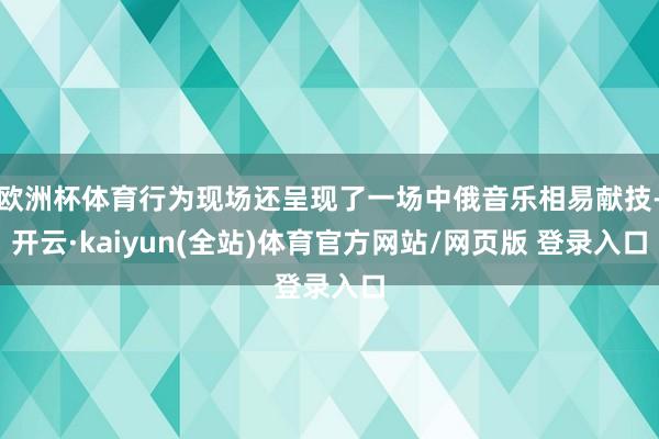 欧洲杯体育行为现场还呈现了一场中俄音乐相易献技-开云·kaiyun(全站)体育官方网站/网页版 登录入口