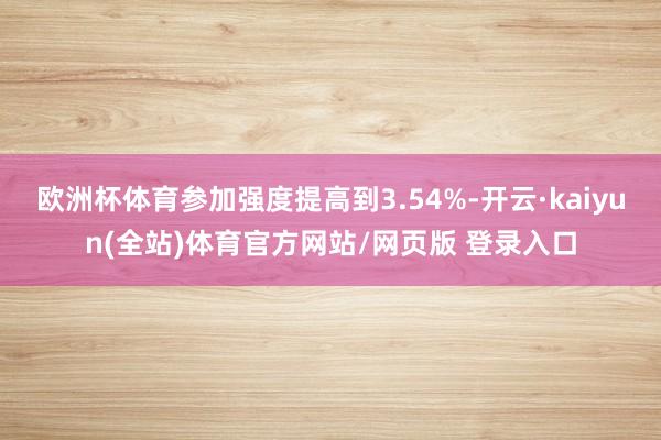 欧洲杯体育参加强度提高到3.54%-开云·kaiyun(全站)体育官方网站/网页版 登录入口