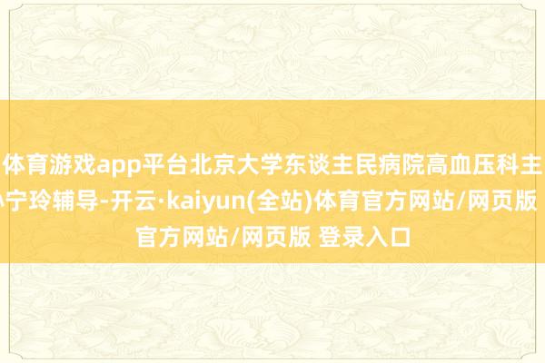 体育游戏app平台北京大学东谈主民病院高血压科主任医师孙宁玲辅导-开云·kaiyun(全站)体育官方网站/网页版 登录入口