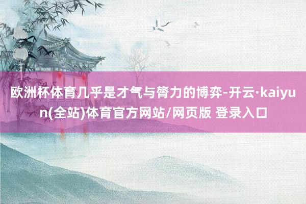 欧洲杯体育几乎是才气与膂力的博弈-开云·kaiyun(全站)体育官方网站/网页版 登录入口